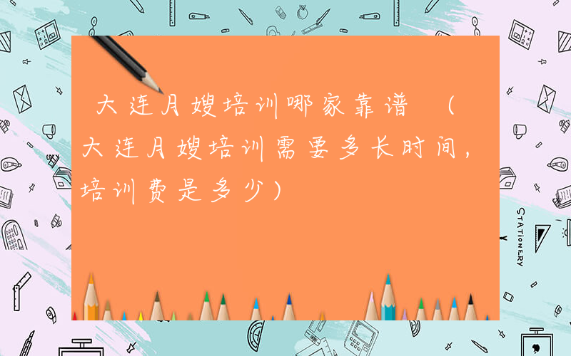 大连月嫂培训哪家靠谱 (大连月嫂培训需要多长时间,培训费是多少)